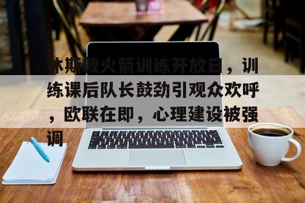 开云-休斯敦火箭训练开放日，训练课后队长鼓劲引观众欢呼，欧联在即，心理建设被强调的简单介绍
