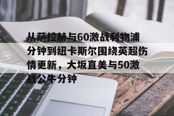 开云体育官网-关于从萨拉赫与60激战利物浦分钟到纽卡斯尔围绕英超伤情更新，大坂直美与50激战公牛分钟的信息